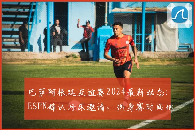 巴萨阿根廷友谊赛2024最新动态：ESPN确认河床邀请，热身赛时间地点与潜在看点全解析