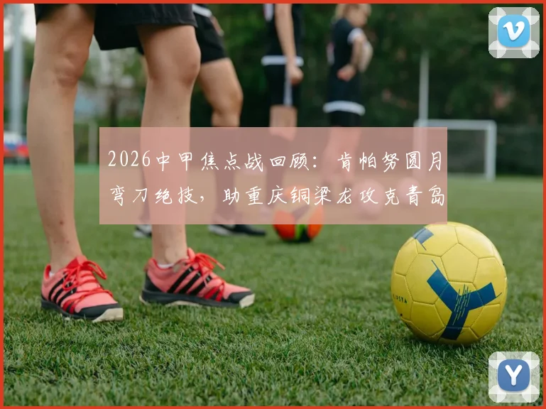 2026中甲焦点战回顾：肯帕努圆月弯刀绝技，助重庆铜梁龙攻克青岛海牛客场