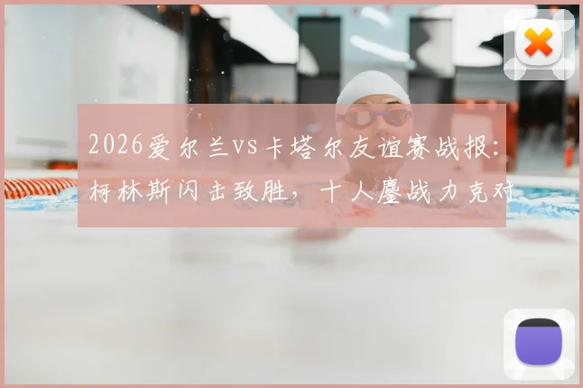 2026爱尔兰vs卡塔尔友谊赛战报:柯林斯闪击致胜,十人鏖战力克对手,附全场技术统计解读