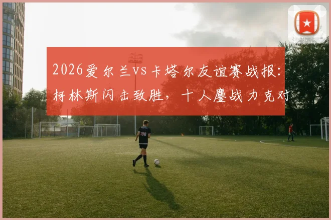 2026爱尔兰vs卡塔尔友谊赛战报：柯林斯闪击致胜，十人鏖战力克对手，附全场技术统计解读