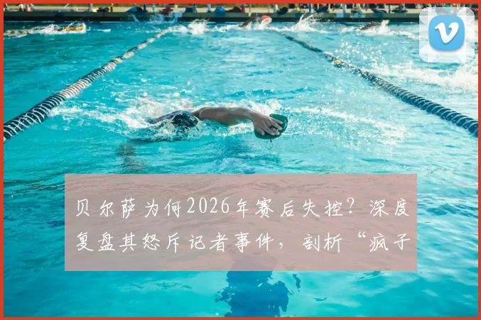 贝尔萨为何2026年赛后失控?深度复盘其怒斥记者事件,剖析“疯子”教练真实性格与执教压力