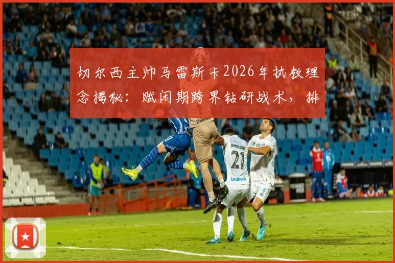 切尔西主帅马雷斯卡2026年执教理念揭秘:赋闲期跨界钻研战术,排球名帅理念如何改造英超