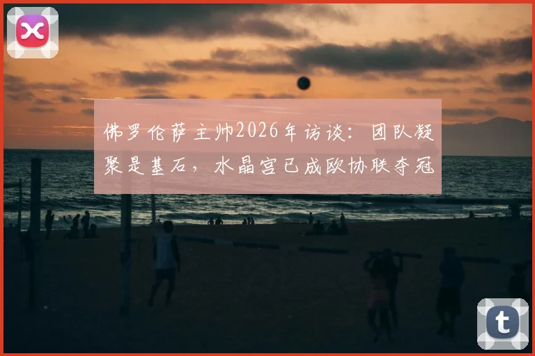佛罗伦萨主帅2026年访谈：团队凝聚是基石，水晶宫已成欧协联夺冠最大热门，竞争格局深度解读