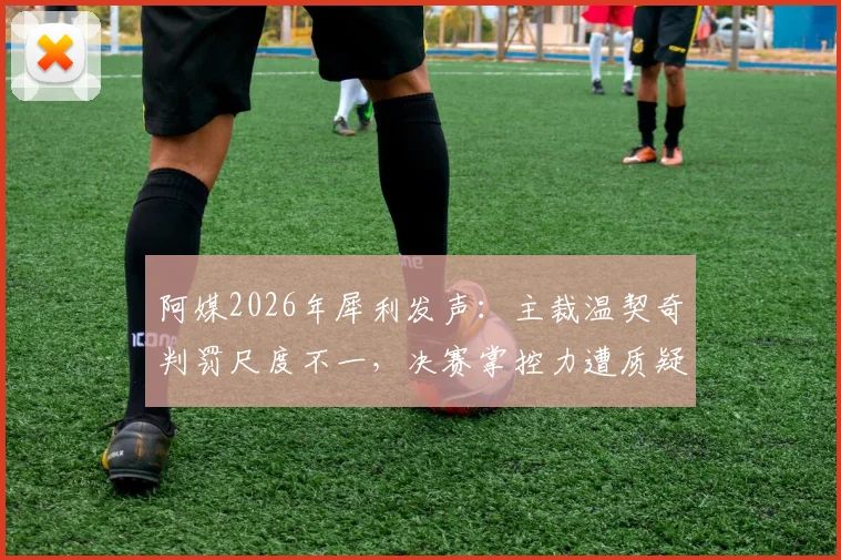 阿媒2026年犀利发声：主裁温契奇判罚尺度不一，决赛掌控力遭质疑，恩佐首黄是否判罚过重？