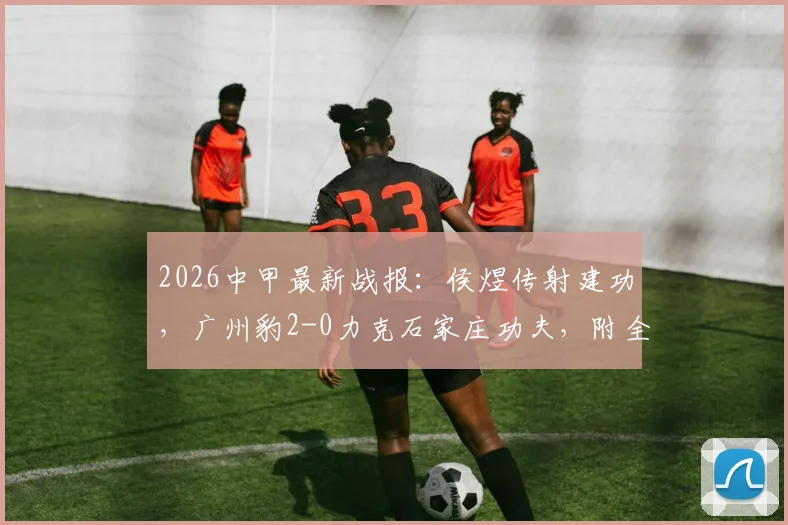 2026中甲最新战报：侯煜传射建功，广州豹2-0力克石家庄功夫，附全场集锦回顾与积分榜变动分析
