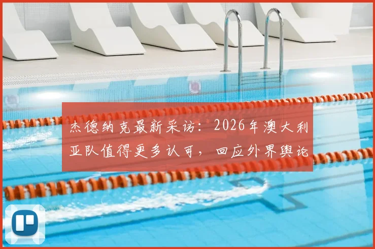 杰德纳克最新采访：2026年澳大利亚队值得更多认可，回应外界舆论风波与球队真实评价