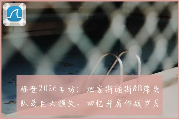 福登2026专访:坦言斯通斯&B席离队是巨大损失,回忆并肩作战岁月与曼城阵容调整深度解析