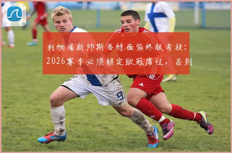 利物浦新帅斯洛特面临终极考核:2026赛季必须锁定欧冠席位,否则帅位不保