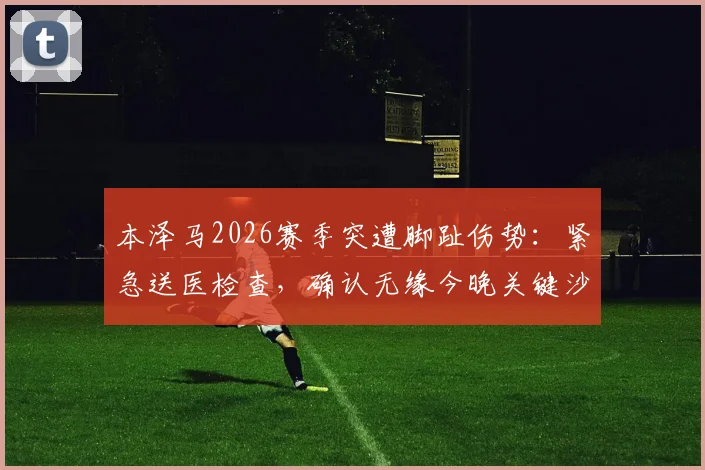 本泽马2026赛季突遭脚趾伤势：紧急送医检查，确认无缘今晚关键沙特联赛战局